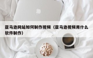 临邑亚马逊网站如何制作视频（亚马逊视频用什么软件制作）